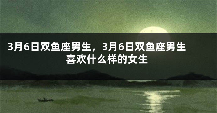 3月6日双鱼座男生，3月6日双鱼座男生喜欢什么样的女生