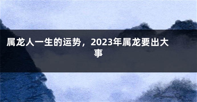 属龙人一生的运势，2023年属龙要出大事