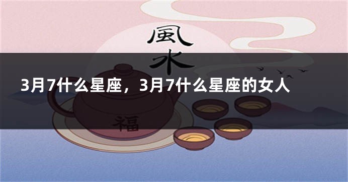 3月7什么星座，3月7什么星座的女人