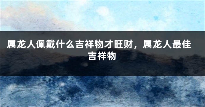 属龙人佩戴什么吉祥物才旺财，属龙人最佳吉祥物