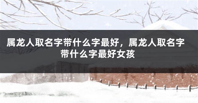 属龙人取名字带什么字最好，属龙人取名字带什么字最好女孩