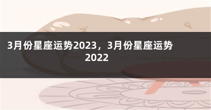 3月份星座运势2023，3月份星座运势2022