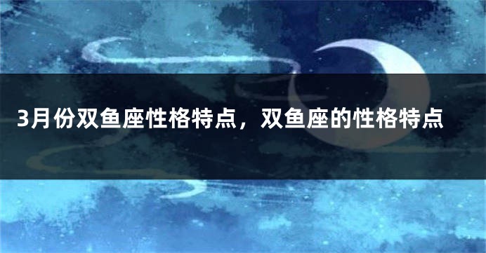 3月份双鱼座性格特点，双鱼座的性格特点