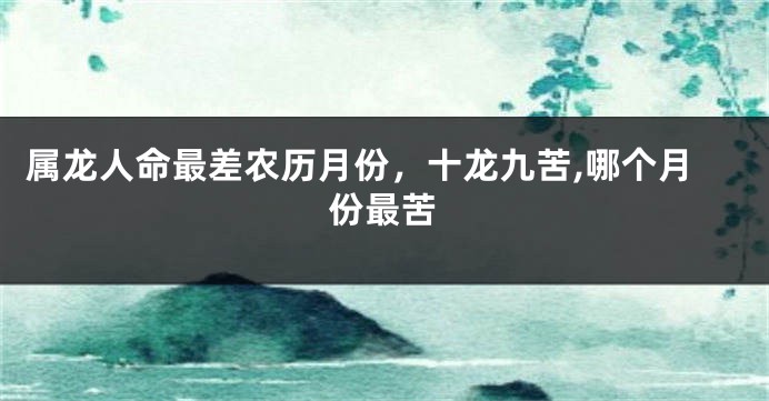 属龙人命最差农历月份，十龙九苦,哪个月份最苦