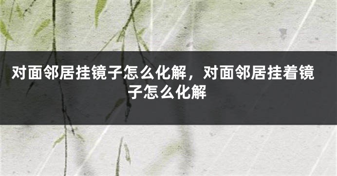 对面邻居挂镜子怎么化解，对面邻居挂着镜子怎么化解