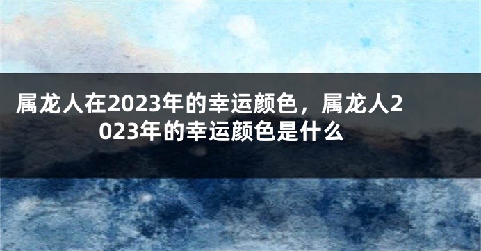 属龙人在2023年的幸运颜色，属龙人2023年的幸运颜色是什么