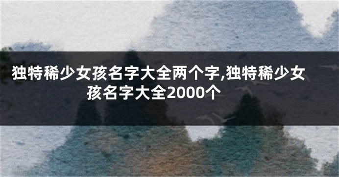 独特稀少女孩名字大全两个字,独特稀少女孩名字大全2000个