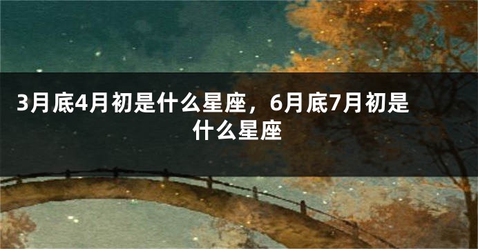 3月底4月初是什么星座，6月底7月初是什么星座