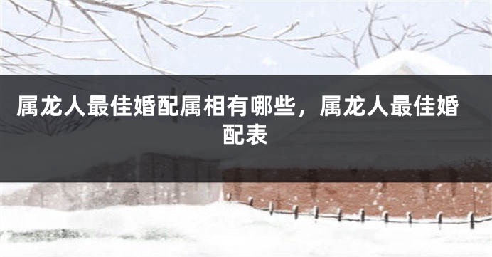 属龙人最佳婚配属相有哪些，属龙人最佳婚配表