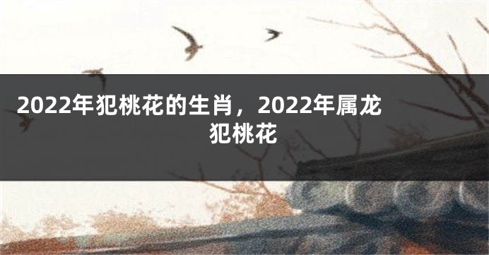 2022年犯桃花的生肖，2022年属龙犯桃花