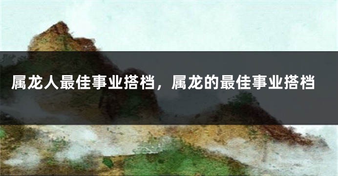 属龙人最佳事业搭档，属龙的最佳事业搭档