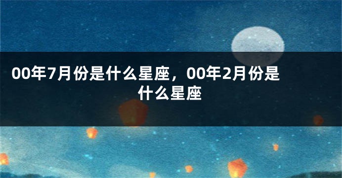 00年7月份是什么星座，00年2月份是什么星座