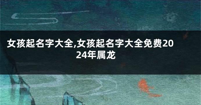 女孩起名字大全,女孩起名字大全免费2024年属龙