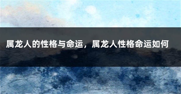 属龙人的性格与命运，属龙人性格命运如何