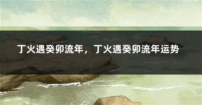 丁火遇癸卯流年，丁火遇癸卯流年运势