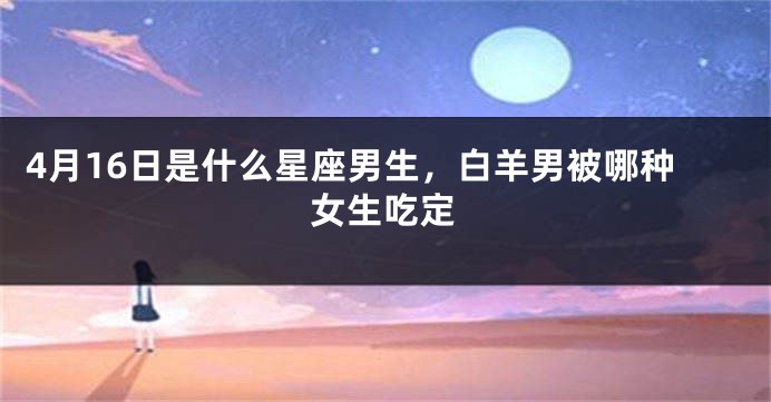 4月16日是什么星座男生，白羊男被哪种女生吃定