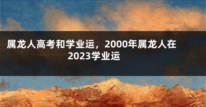 属龙人高考和学业运，2000年属龙人在2023学业运