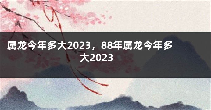 属龙今年多大2023，88年属龙今年多大2023