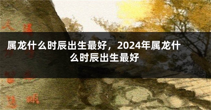 属龙什么时辰出生最好，2024年属龙什么时辰出生最好