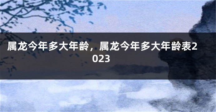 属龙今年多大年龄，属龙今年多大年龄表2023