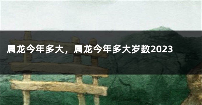 属龙今年多大，属龙今年多大岁数2023