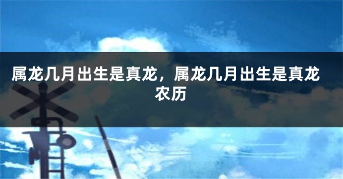 属龙几月出生是真龙，属龙几月出生是真龙农历