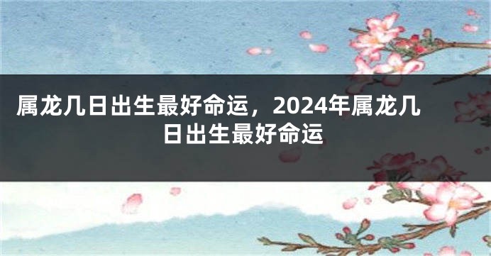 属龙几日出生最好命运，2024年属龙几日出生最好命运