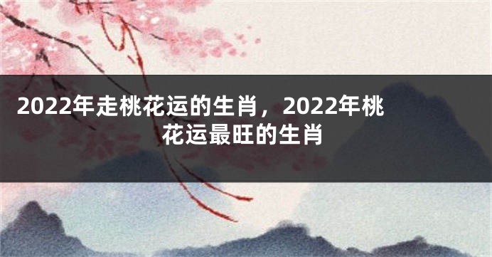 2022年走桃花运的生肖，2022年桃花运最旺的生肖