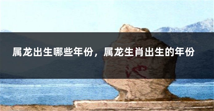 属龙出生哪些年份，属龙生肖出生的年份