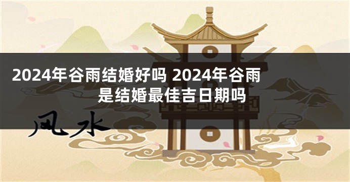 2024年谷雨结婚好吗 2024年谷雨是结婚最佳吉日期吗