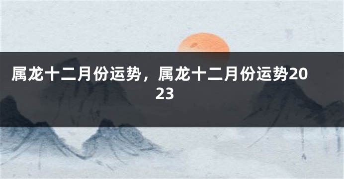 属龙十二月份运势，属龙十二月份运势2023