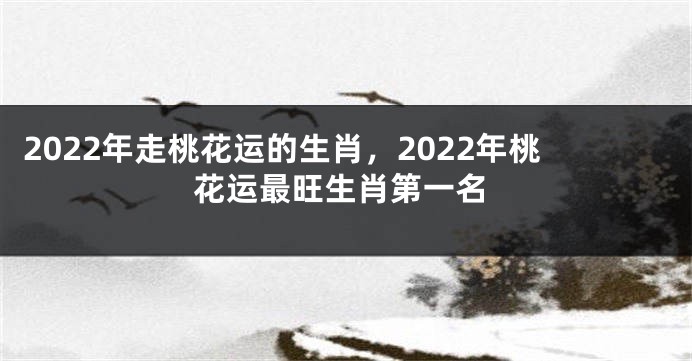 2022年走桃花运的生肖，2022年桃花运最旺生肖第一名