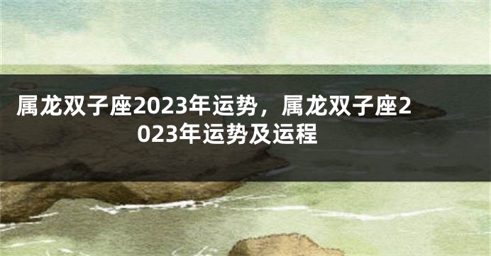 属龙双子座2023年运势，属龙双子座2023年运势及运程