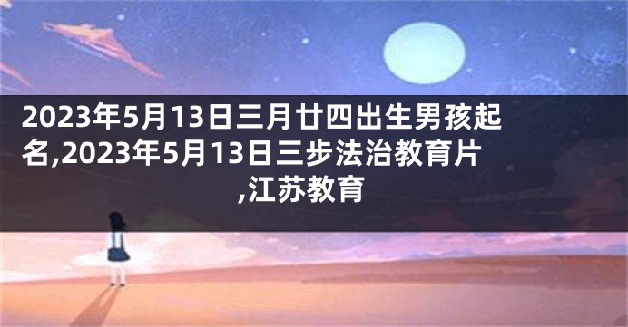 2023年5月13日三月廿四出生男孩起名,2023年5月13日三步法治教育片,江苏教育