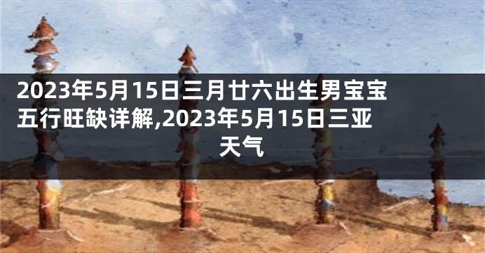 2023年5月15日三月廿六出生男宝宝五行旺缺详解,2023年5月15日三亚天气