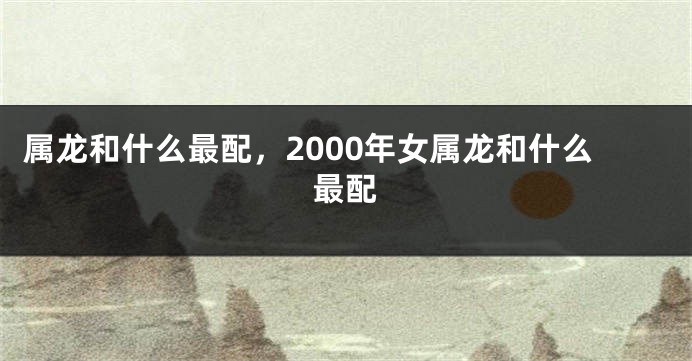 属龙和什么最配，2000年女属龙和什么最配