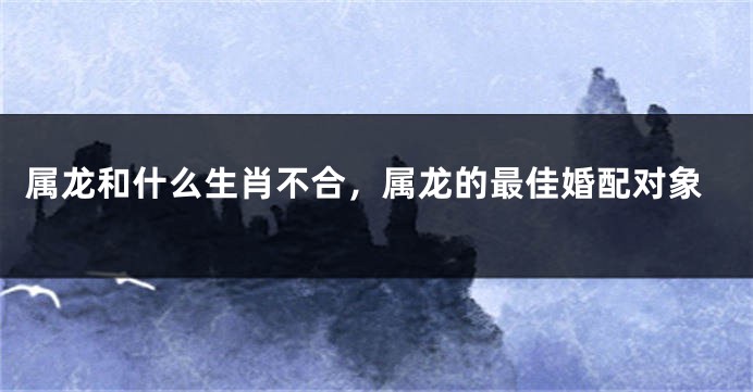 属龙和什么生肖不合，属龙的最佳婚配对象