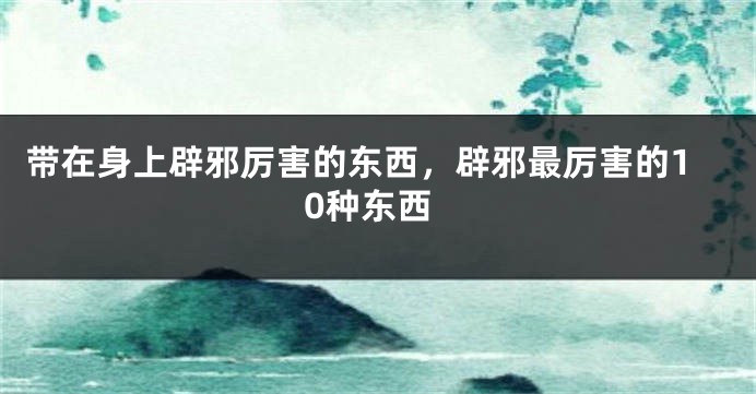 带在身上辟邪厉害的东西，辟邪最厉害的10种东西