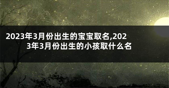 2023年3月份出生的宝宝取名,2023年3月份出生的小孩取什么名