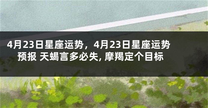 4月23日星座运势，4月23日星座运势预报 天蝎言多必失, 摩羯定个目标