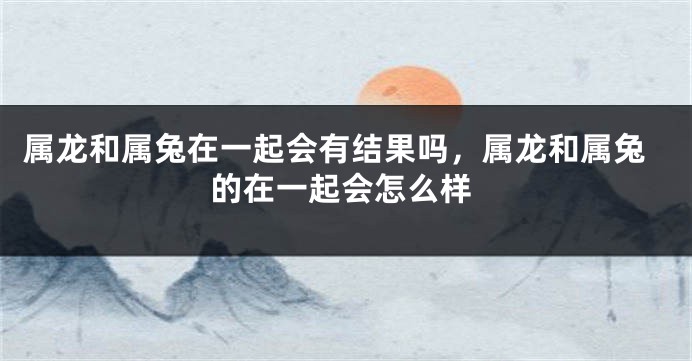 属龙和属兔在一起会有结果吗，属龙和属兔的在一起会怎么样