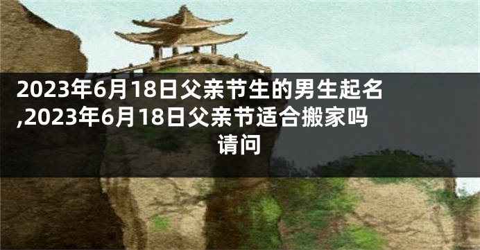 2023年6月18日父亲节生的男生起名,2023年6月18日父亲节适合搬家吗请问