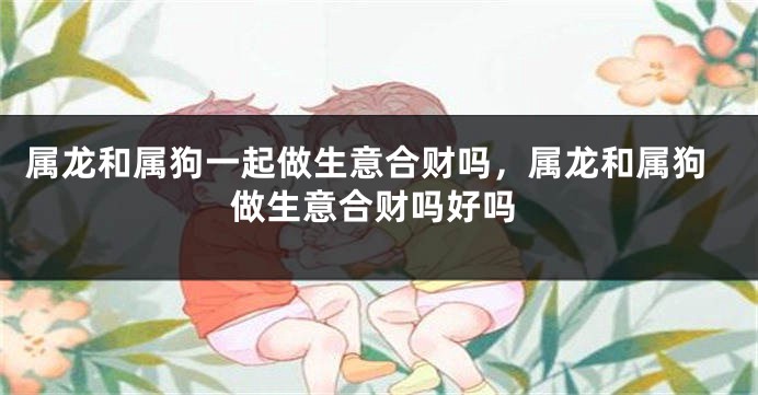 属龙和属狗一起做生意合财吗，属龙和属狗做生意合财吗好吗