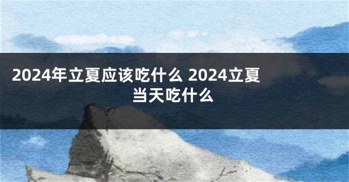 2024年立夏应该吃什么 2024立夏当天吃什么