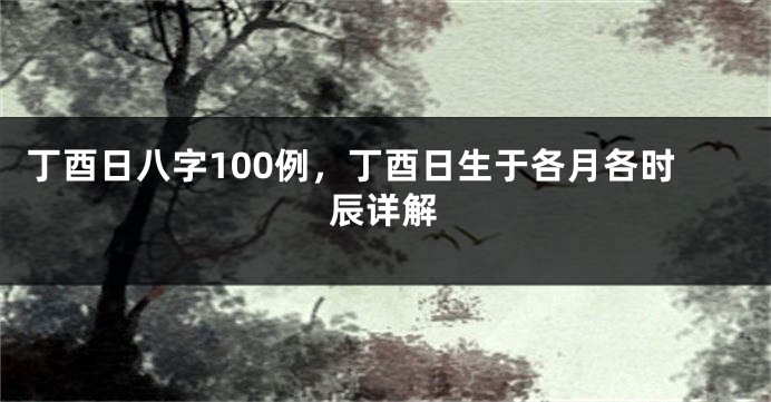 丁酉日八字100例，丁酉日生于各月各时辰详解