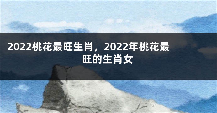 2022桃花最旺生肖，2022年桃花最旺的生肖女