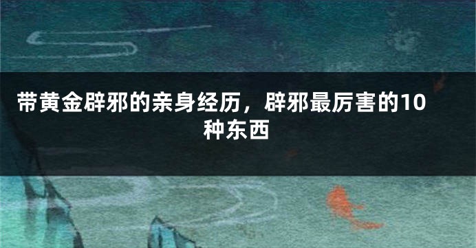 带黄金辟邪的亲身经历，辟邪最厉害的10种东西