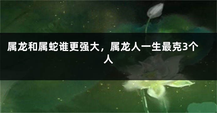 属龙和属蛇谁更强大，属龙人一生最克3个人