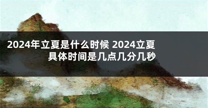 2024年立夏是什么时候 2024立夏具体时间是几点几分几秒