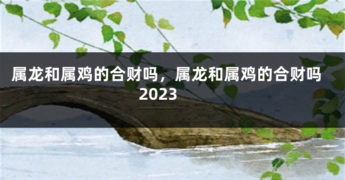 属龙和属鸡的合财吗，属龙和属鸡的合财吗2023